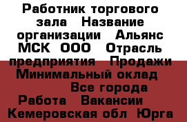 Работник торгового зала › Название организации ­ Альянс-МСК, ООО › Отрасль предприятия ­ Продажи › Минимальный оклад ­ 25 000 - Все города Работа » Вакансии   . Кемеровская обл.,Юрга г.